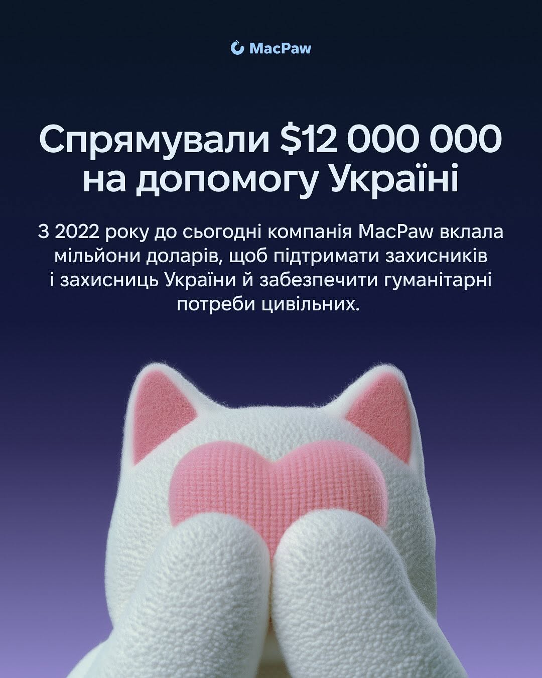 За 2025 рік MacPaw:
- спрямував 12 млн доларів на допомогу Україні; 
- закрив 300+ запитів від 77 військових частин;
- передав для бойових медиків 42 набори MEQU Starter Kit + 60 розхідників для них;
- здали 36 літрів на День донора;
- роздали різдвяні подарунки для150 подопічних фонду "Діти героїв";
- підтримали фонд "Повернись живим" майже на 11 млн грн.;
- випустили науково-популярну книгу про історію українських технологій Innovation in Isolation: The Story of Urkanian IT from 1940s to Present. Вона вже зібрала більше 43 000 доларів на гуманітарні й оборонні потреби;
- разом з SavED допомогли облаштувати бомбосховища і створити STEM DIY Lab у школах, зокрема, дві такі лабораторії вже діють у Миколаївській і Чернігівській областях.
- 

