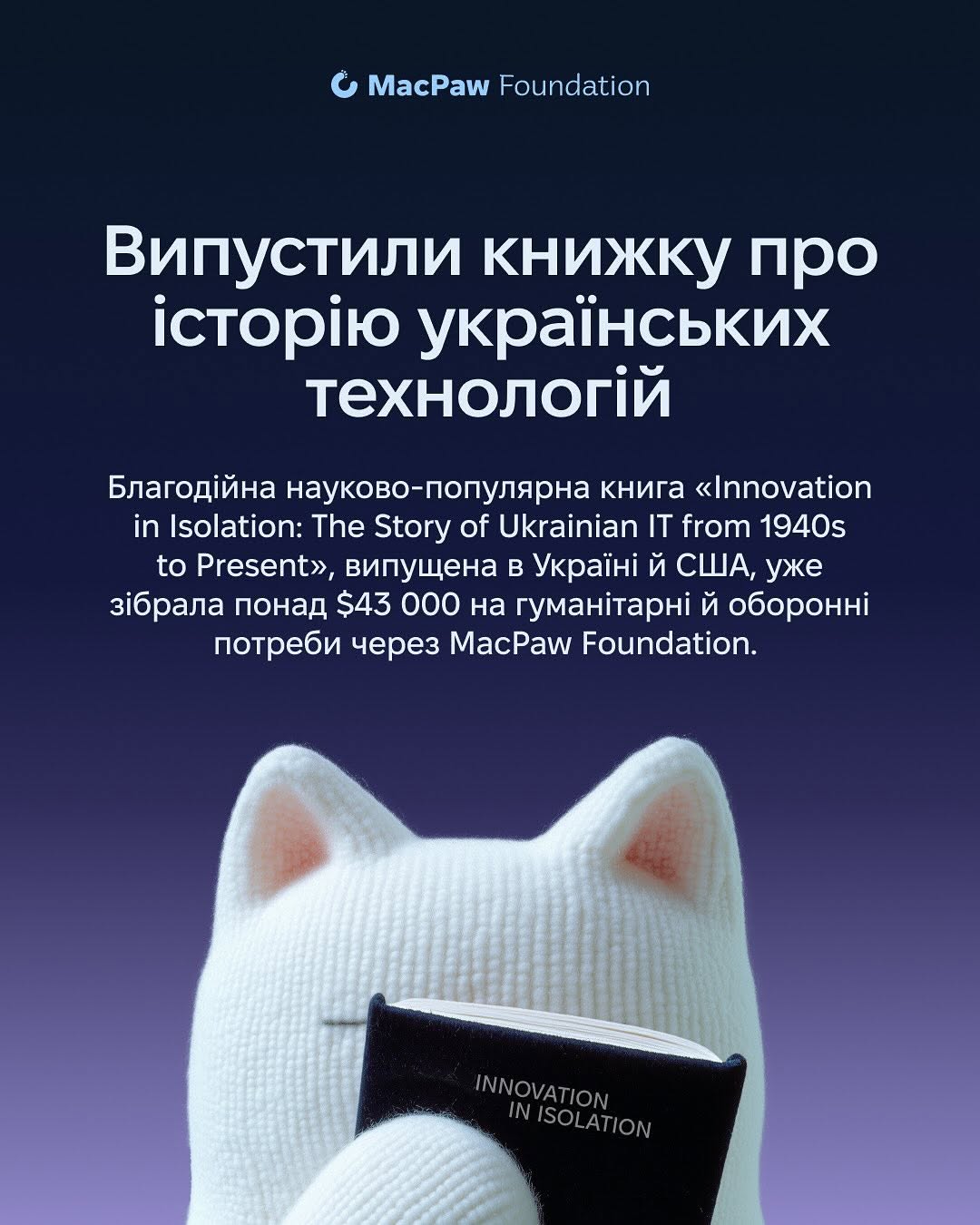За 2025 рік MacPaw:
- спрямував 12 млн доларів на допомогу Україні; 
- закрив 300+ запитів від 77 військових частин;
- передав для бойових медиків 42 набори MEQU Starter Kit + 60 розхідників для них;
- здали 36 літрів на День донора;
- роздали різдвяні подарунки для150 подопічних фонду "Діти героїв";
- підтримали фонд "Повернись живим" майже на 11 млн грн.;
- випустили науково-популярну книгу про історію українських технологій Innovation in Isolation: The Story of Urkanian IT from 1940s to Present. Вона вже зібрала більше 43 000 доларів на гуманітарні й оборонні потреби;
- разом з SavED допомогли облаштувати бомбосховища і створити STEM DIY Lab у школах, зокрема, дві такі лабораторії вже діють у Миколаївській і Чернігівській областях.
- 
