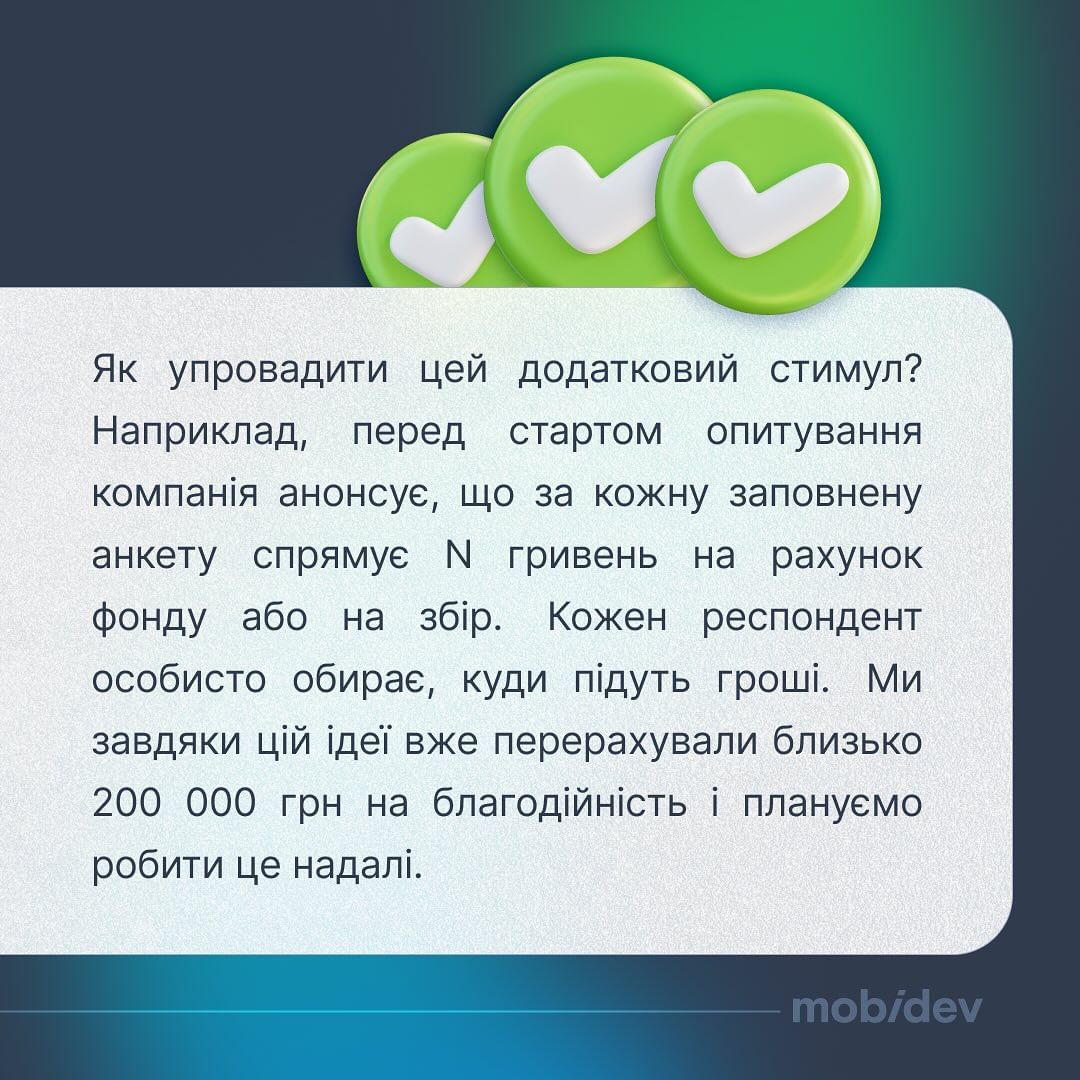 Коли MobiDev потребує мати думку кожного щодо важливих процесів або змін, вони використовують опитувальники та анкети. Компанія радить мотивувати людей донатами, що отримати більше заповнених анкет та розгорнутих відповідей. Перед стартом опитування MobiDev анонсує, що за кожну заповнену анкету спрямує певну суму на рахунок фонду або на збір. Кожен респондент особисто обирає, куди підуть гроші. Завдяки цій ідеї компанія на момент березня 2024 року перерахувала близько 200 000 грн. на благодійність.