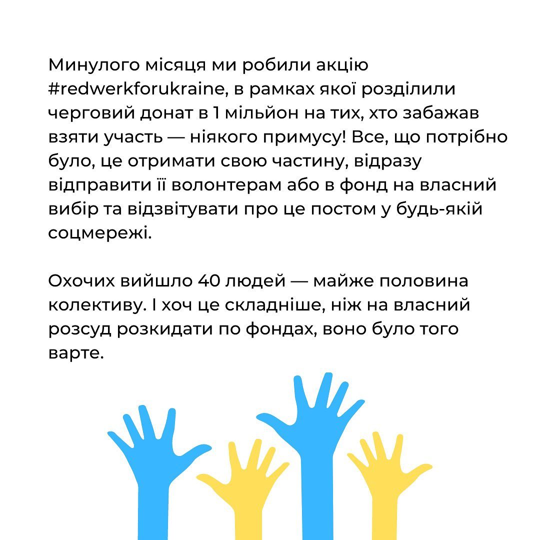 Компанія розробила акцію #redwerkforukraine, в межах якої розподілила донат в 1 млн грн. між різними фондами. Гроші були направлені на місцеві ініціативи в Запоріжжі Харкові та Миколаєві. Команда направила кошти притулку для тварин "Best Friends"; "Пекельній кухні", яка годує стареньких; "Пліч-о-пліч", які роздають питну воду та закуповують дрони; Motohelp Kyiv, які лікують військових та постраждалих цивільних. Були у списку фондів, куда задонатила компанія, і більш відомі - фонди Сергія Притули, Паляниці, Валерія Маркуса, Української волонтерської служби, "Госпітальєри".